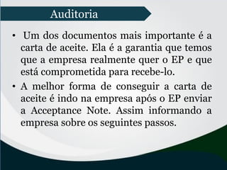 • Um dos documentos mais importante é a
carta de aceite. Ela é a garantia que temos
que a empresa realmente quer o EP e que
está comprometida para recebe-lo.
• A melhor forma de conseguir a carta de
aceite é indo na empresa após o EP enviar
a Acceptance Note. Assim informando a
empresa sobre os seguintes passos.
Auditoria
 