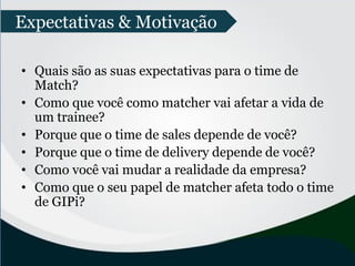 • Quais são as suas expectativas para o time de
Match?
• Como que você como matcher vai afetar a vida de
um trainee?
• Porque que o time de sales depende de você?
• Porque que o time de delivery depende de você?
• Como você vai mudar a realidade da empresa?
• Como que o seu papel de matcher afeta todo o time
de GIPi?
Expectativas & Motivação
 