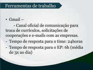 • Gmail –
- Canal oficial de comunicação para
troca de currículos, solicitações de
cooperações e e-mails com as empresas.
- Tempo de resposta para o time: 24horas
- Tempo de resposta para o EP: 6h (média
de 3x ao dia)
Ferramentas de trabalho
 
