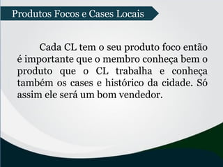 Produtos Focos e Cases Locais
Cada CL tem o seu produto foco então
é importante que o membro conheça bem o
produto que o CL trabalha e conheça
também os cases e histórico da cidade. Só
assim ele será um bom vendedor.
 