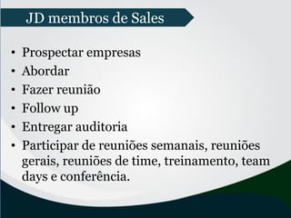 • Prospectar empresas
• Abordar
• Fazer reunião
• Follow up
• Entregar auditoria
• Participar de reuniões semanais, reuniões
gerais, reuniões de time, treinamento, team
days e conferência.
JD membros de Sales
 