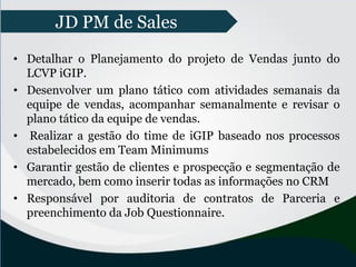 • Detalhar o Planejamento do projeto de Vendas junto do
LCVP iGIP.
• Desenvolver um plano tático com atividades semanais da
equipe de vendas, acompanhar semanalmente e revisar o
plano tático da equipe de vendas.
• Realizar a gestão do time de iGIP baseado nos processos
estabelecidos em Team Minimums
• Garantir gestão de clientes e prospecção e segmentação de
mercado, bem como inserir todas as informações no CRM
• Responsável por auditoria de contratos de Parceria e
preenchimento da Job Questionnaire.
JD PM de Sales
 