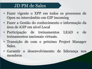 • Fazer vigente o XPP em todos os processos de
Open no intercâmbio em GIP incoming
• Fazer a Gestão do conhecimento e informação da
área de iGIP em nível Local
• Participação de treinamentos LEAD e de
treinamentos nacionais virtuais.
• Transição de com o próximo Project Manager
Sales.
• Garantir o desenvolvimento de liderança nos
membros
JD PM de Sales
 
