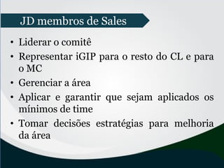 • Liderar o comitê
• Representar iGIP para o resto do CL e para
o MC
• Gerenciar a área
• Aplicar e garantir que sejam aplicados os
mínimos de time
• Tomar decisões estratégias para melhoria
da área
JD membros de Sales
 