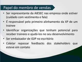 • Ser representante da AIESEC nas empresa onde estiver
(cuidado com vestimenta e fala)
• É responsável pelo primeiro alinhamento da XP de um
trainee
• Identificar organizações que tenham potencial para
receber trainees e ajudá-los no seu desenvolvimento
• Ser embaixador de iGIP no escritório
• Coletar repassar feedbacks dos stakeholders que
esteve em contato
Papel do membro de vendas
 