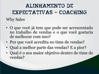 Why Sales
• O que você já tem que pode ser acrescentado
no trabalho de vendas e o que você gostaria
de melhorar com isso?
• Por que você acredita no time de vendas?
• Qual a melhor parte das vendas? E a pior?
• Qual é o seu maior objetivo dentro do time de
vendas?
Alinhamento de
expectativas - coaching
 