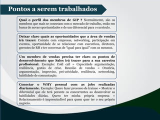 Pontos a serem trabalhados
Qual o perfil dos membros de GIP ? Normalmente, são os
membros que mais se conectam com o mercado de trabalho, estão em
busca de novas oportunidades e de um diferencial para o currículo.
Deixar claro quais as oportunidades que a área de vendas
irá trazer: Contato com empresas, networking, participação em
eventos, oportunidade de se relacionar com executivos, diretores,
gerentes de RH e ter conversas de “igual para igual” com os mesmos.
Um membro de vendas precisa ter claro os pontos de
desenvolvimento que Sales irá trazer para a sua carreira
profissional. Exemplo: Cold call = Capacidade argumentação,
resiliência, gestão de crise. Reunião de vendas = Oratória,
argumentação, improviso, pró-atividade, resiliência, networking,
habilidade de comunicação.
Conectar o WHY pessoal com as jobs realizadas
diariamente. Exemplo: Quero fazer processo de trainee = Mostrar o
diferencial que ele terá perante os concorrentes ao desenvolver as
habilidades diárias. Quero ter minha própria empresa =
Relacionamento é imprescindível para quem quer ter o seu próprio
negócio.
 