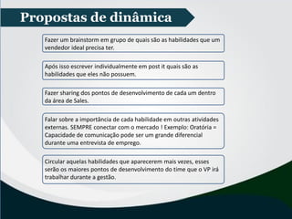 Propostas de dinâmica
Fazer um brainstorm em grupo de quais são as habilidades que um
vendedor ideal precisa ter.
Após isso escrever individualmente em post it quais são as
habilidades que eles não possuem.
Fazer sharing dos pontos de desenvolvimento de cada um dentro
da área de Sales.
Falar sobre a importância de cada habilidade em outras atividades
externas. SEMPRE conectar com o mercado ! Exemplo: Oratória =
Capacidade de comunicação pode ser um grande diferencial
durante uma entrevista de emprego.
Circular aquelas habilidades que aparecerem mais vezes, esses
serão os maiores pontos de desenvolvimento do time que o VP irá
trabalhar durante a gestão.
 
