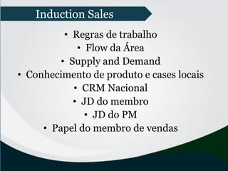 • Regras de trabalho
• Flow da Área
• Supply and Demand
• Conhecimento de produto e cases locais
• CRM Nacional
• JD do membro
• JD do PM
• Papel do membro de vendas
Induction Sales
 