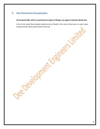 5.   Non-Destructive Examination

     All standards NDE, which are performed on pipes or fittings, can apply to Induction Bends also.

     It has to be noted that extrados (external axis of bend) is the most critical area. In some cases,
     inspection will only be performed on this area.




                                                                                                          9
 