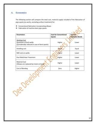 6.   Economics


     The following section will compare the total cost, material supply included of the fabrication of
     pipe spools (ex-works, excluding surface treatment) for:

      Conventional fabrication incorporating elbows
      Fabrication of machine bent pipe spools


      Parameters                                      Cost for Conventional       Cost for
                                                      Spools                      Induction Bends
      Welding Cost
      Quantities of butt welds                                 Higher                   Lower
      (Considerably reduced in case of bent spools)

      Handling cost                                             Equal                   Equal

      NDE cost on welds                                        Higher                   Lower

      Post Weld Heat Treatment                                 Higher                   Lower

      Material Cost
                                                               Higher                   Lower
      (Elbows are replaced by meters of pipe)

      Cost of Bending                                           Zero                   Higher




                                                                                                         10
 
