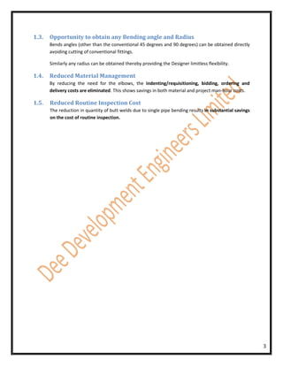 1.3.   Opportunity to obtain any Bending angle and Radius
       Bends angles (other than the conventional 45 degrees and 90 degrees) can be obtained directly
       avoiding cutting of conventional fittings.

       Similarly any radius can be obtained thereby providing the Designer limitless flexibility.

1.4.   Reduced Material Management
       By reducing the need for the elbows, the indenting/requisitioning, bidding, ordering and
       delivery costs are eliminated. This shows savings in both material and project man-hour costs.

1.5.   Reduced Routine Inspection Cost
       The reduction in quantity of butt welds due to single pipe bending results in substantial savings
       on the cost of routine inspection.




                                                                                                           3
 