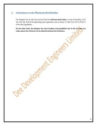 2.   Limitations on the Minimum Bend Radius

     The Designer has to take into account that the minimum bend radius, in case of bending, is 2D,
     3D, 3.5D, 4D, 4.5D & 5D depending upon application and as shown in Table T2-a→T2-h of Part 1
     of the Dee Capabilities.

     On the other hand, the Designer has more freedom and possibilities due to the fact that any
     radius above the minimum can be obtained without the limitations.




                                                                                                      4
 