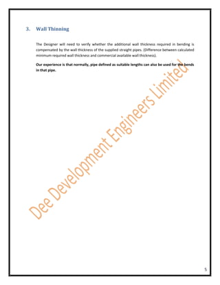 3.   Wall Thinning

     The Designer will need to verify whether the additional wall thickness required in bending is
     compensated by the wall thickness of the supplied straight pipes. (Difference between calculated
     minimum required wall thickness and commercial available wall thickness).

     Our experience is that normally, pipe defined as suitable lengths can also be used for the bends
     in that pipe.




                                                                                                        5
 