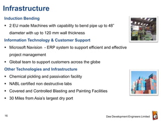 Infrastructure
Induction Bending
 2 EU made Machines with capability to bend pipe up to 48”
     diameter with up to 120 mm wall thickness
Information Technology & Customer Support
 Microsoft Navision - ERP system to support efficient and effective
     project management
 Global team to support customers across the globe
Other Technologies and Infrastructure
 Chemical pickling and passivation facility
 NABL certified non destructive labs
 Covered and Controlled Blasting and Painting Facilities
 30 Miles from Asia’s largest dry port



16                                                      Dee Development Engineers Limited
 