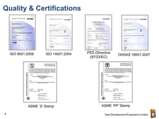 Quality & Certifications




    ISO 9001:2008     ISO 14001:2004   PED (Directive
                                                           OHSAS 18001:2007
                                        (97/23/EC)




             ASME ‘S’ Stamp                    ASME ‘PP’ Stamp

4                                                Dee Development Engineers Limited
 
