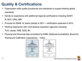 Quality & Certifications
 Organization wide quality procedures and standards to support leading global
    standards
 Hands on experience with additional regional certifications including GOST-
    R, MITI, CRN, IBR
 Process for ASME ‘N’ stamp started in 2011 – certification expected in 2013
 Working experience with most leading inspection agencies including:
    TUV, Lloyds, HSB, SGS, BV
 Physical and Chemical labs accredited by NABL (National Accreditation Board for
    Testing and Calibration Laboratories - India)




5                                                       Dee Development Engineers Limited
 