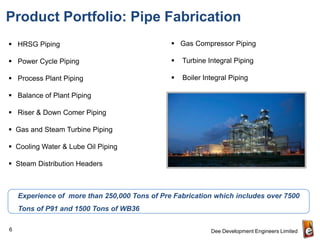 Product Portfolio: Pipe Fabrication
 HRSG Piping                                   Gas Compressor Piping

 Power Cycle Piping                              Turbine Integral Piping

 Process Plant Piping                            Boiler Integral Piping

 Balance of Plant Piping

 Riser & Down Comer Piping

 Gas and Steam Turbine Piping

 Cooling Water & Lube Oil Piping

 Steam Distribution Headers



    Experience of more than 250,000 Tons of Pre Fabrication which includes over 7500
    Tons of P91 and 1500 Tons of WB36

6                                                           Dee Development Engineers Limited
 