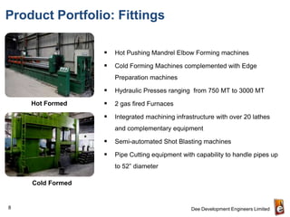 Product Portfolio: Fittings

                     Hot Pushing Mandrel Elbow Forming machines

                     Cold Forming Machines complemented with Edge
                      Preparation machines

                     Hydraulic Presses ranging from 750 MT to 3000 MT
    Hot Formed       2 gas fired Furnaces

                     Integrated machining infrastructure with over 20 lathes
                      and complementary equipment

                     Semi-automated Shot Blasting machines

                     Pipe Cutting equipment with capability to handle pipes up
                      to 52” diameter

    Cold Formed


8                                                Dee Development Engineers Limited
 