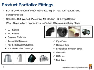 Product Portfolio: Fittings
 Full range of in-house fittings manufacturing for maximum flexibility and
     competitiveness
 Seamless Butt Welded, Welder (ASME Section IX), Forged Socket
     Weld, Threaded end connections, in Carbon, Stainless and Alloy Steels

     90 Elbows
     45 Elbows
     Eccentric Reducers
     Concentric Reducers                        Equal Tees
     Half Socket Weld Couplings                 Unequal Tees
     Full Socket Weld Couplings                 Long radius induction bends
                                                 Weldolets
                                                 U-Bends
                                                 End Caps


9                                                        Dee Development Engineers Limited
 
