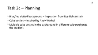 Task 2c – Planning
• Blue/red dotted background – inspiration from Roy Lichtenstein
• Coke bottles – inspired by Andy Warhol
• Multiple coke bottles in the background in different colours/change
the gradient
3.2
 