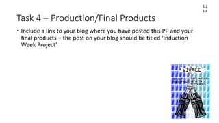 Task 4 – Production/Final Products
• Include a link to your blog where you have posted this PP and your
final products – the post on your blog should be titled ‘Induction
Week Project’
3.2
3.4
 