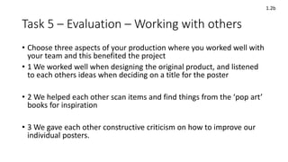 Task 5 – Evaluation – Working with others
• Choose three aspects of your production where you worked well with
your team and this benefited the project
• 1 We worked well when designing the original product, and listened
to each others ideas when deciding on a title for the poster
• 2 We helped each other scan items and find things from the ‘pop art’
books for inspiration
• 3 We gave each other constructive criticism on how to improve our
individual posters.
1.2b
 