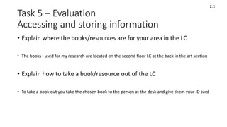 Task 5 – Evaluation
Accessing and storing information
• Explain where the books/resources are for your area in the LC
• The books I used for my research are located on the second floor LC at the back in the art section
• Explain how to take a book/resource out of the LC
• To take a book out you take the chosen book to the person at the desk and give them your ID card
2.1
 