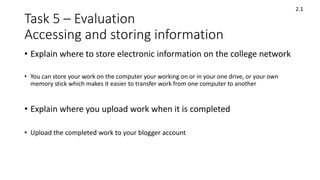 Task 5 – Evaluation
Accessing and storing information
• Explain where to store electronic information on the college network
• You can store your work on the computer your working on or in your one drive, or your own
memory stick which makes it easier to transfer work from one computer to another
• Explain where you upload work when it is completed
• Upload the completed work to your blogger account
2.1
 
