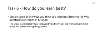 Task 6 - How do you learn best?
• Explain some of the ways you think you learn best [refer to the VAK
questionnaire results in tutorial]:
• The way I learn best is visual followed by auditory, so I like working with mind
maps and prefer writing things down
1.1
 