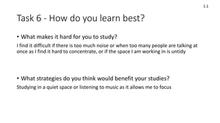 Task 6 - How do you learn best?
• What makes it hard for you to study?
I find it difficult if there is too much noise or when too many people are talking at
once as I find it hard to concentrate, or if the space I am working in is untidy
• What strategies do you think would benefit your studies?
Studying in a quiet space or listening to music as it allows me to focus
1.1
 