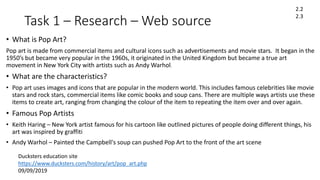 Task 1 – Research – Web source
• What is Pop Art?
Pop art is made from commercial items and cultural icons such as advertisements and movie stars. It began in the
1950’s but became very popular in the 1960s, it originated in the United Kingdom but became a true art
movement in New York City with artists such as Andy Warhol.
• What are the characteristics?
• Pop art uses images and icons that are popular in the modern world. This includes famous celebrities like movie
stars and rock stars, commercial items like comic books and soup cans. There are multiple ways artists use these
items to create art, ranging from changing the colour of the item to repeating the item over and over again.
• Famous Pop Artists
• Keith Haring – New York artist famous for his cartoon like outlined pictures of people doing different things, his
art was inspired by graffiti
• Andy Warhol – Painted the Campbell's soup can pushed Pop Art to the front of the art scene
Ducksters education site
https://www.ducksters.com/history/art/pop_art.php
09/09/2019
2.2
2.3
 