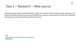 Task 1 – Research – Web source
2.2
2.3
TATE
https://www.tate.org.uk/art/art-terms/p/pop-art
09/09/2019
Inspired by similar subject matter British pop is often seen as distinctive from American pop, early pop art in
Britain was fuelled by American pop culture viewed from a distance, whilst American artists were inspired by
what they saw and experienced living within that culture.
 