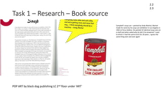 Task 1 – Research – Book source
POP ART by black dog publishing LC 2nd floor under ‘ART’
2.2
2.3
Campbell’s soup can – painted by Andy Warhol, Warhol
made his name by his soup can exhibition in Los Angeles in
1962 at Ferus Gallery. He painted 32 identical soup cans on
a shelf and when asked why he did it he answered ‘I used
to drink it I had the same lunch for 20 years , I guess the
same thing over and over again’
 