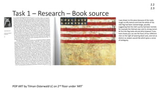 Task 1 – Research – Book source
2.2
2.3
POP ART by Tilman Osterwald LC on 2nd floor under ‘ART’
I was drawn to this piece because of the really
rough scruffy texture and how the white of the
USA flag had been stained beige, possibly
suggesting that the USA’s purity had been tainted,
for example the Vietnam war and its strong racism.
At first the flag looks old and dirty however if you
look closely you can see the faces of four different
men on the right all wearing black suits, and not as
distinct as viewers would like which gives a sense
of ambiguity.
 