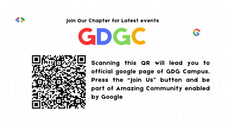 GDGC
Join Our Chapter for Latest events
Scanning this QR will lead you to
official google page of GDG Campus.
Press the “Join Us” button and be
part of Amazing Community enabled
by Google
 