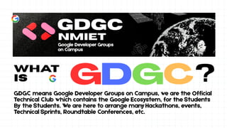 What
is ?
GDGC means Google Developer Groups on Campus, we are the Official
Technical Club which contains the Google Ecosystem, for the Students
By the Students. We are here to arrange manyHackathons, events,
Technical Sprints, Roundtable Conferences, etc.
 