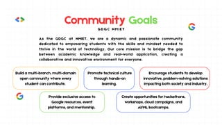 Community Goals
Build a multi-branch, multi-domain
open community where every
student can contribute.
Promote technical culture
through hands-on
learning.
Encourage students to develop
innovative, problem-solving solutions
impacting both society and industry.
Provide exclusive access to
Google resources, event
platforms, and mentorship.
Create opportunities for hackathons,
workshops, cloud campaigns, and
AI/ML bootcamps.
G D G C N M I E T
As the GDGC at NMIET, we are a dynamic and passionate community
dedicated to empowering students with the skills and mindset needed to
thrive in the world of technology. Our core mission is to bridge the gap
between academic knowledge and real-world application, creating a
collaborative and innovative environment for everyone.
 