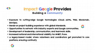 Impact Google Provides
Building a Community
Exposure to cutting-edge Google technologies (Cloud, AI/ML, Web, Blockchain,
DevOps).
Hands-on project building experience with global standards.
Opportunities to network with industry experts and Google communities.
Development of leadership, communication, and teamwork skills.
Increased national and international visibility for NMIET, Pune.
A legacy-based model, where volunteers and coordinators get promoted to core
positions, ensuring continuity
 