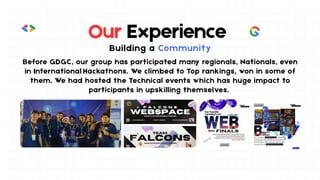 Our Experience
Building a Community
Before GDGC, our group has participated many regionals, Nationals, even
in International Hackathons. We climbed to Top rankings, won in some of
them. We had hosted the Technical events which has huge impact to
participants in upskilling themselves.
 