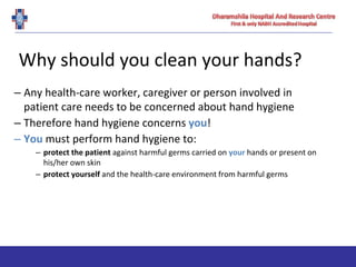 Why should you clean your hands?
– Any health-care worker, caregiver or person involved in
patient care needs to be concerned about hand hygiene
– Therefore hand hygiene concerns you!
– You must perform hand hygiene to:
– protect the patient against harmful germs carried on your hands or present on
his/her own skin
– protect yourself and the health-care environment from harmful germs
 