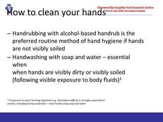 How to clean your hands
– Handrubbing with alcohol-based handrub is the
preferred routine method of hand hygiene if hands
are not visibly soiled
– Handwashing with soap and water – essential
when
when hands are visibly dirty or visibly soiled
(following visible exposure to body fluids)1
1 If exposure to spore forming organisms e.g. Clostridium difficile is strongly suspected or
proven, including during outbreaks – clean hands using soap and water
 