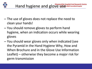 Hand hygiene and glove use
– The use of gloves does not replace the need to
clean your hands!
– You should remove gloves to perform hand
hygiene, when an indication occurs while wearing
gloves
– You should wear gloves only when indicated (see
the Pyramid in the Hand Hygiene Why, How and
When Brochure and in the Glove Use Information
Leaflet) – otherwise they become a major risk for
germ transmission
 