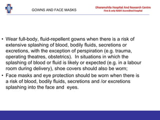 GOWNS AND FACE MASKS
• Wear full-body, fluid-repellent gowns when there is a risk of
extensive splashing of blood, bodily fluids, secretions or
excretions, with the exception of perspiration (e.g. trauma,
operating theatres, obstetrics). In situations in which the
splashing of blood or fluid is likely or expected (e.g. in a labour
room during delivery), shoe covers should also be worn;
• Face masks and eye protection should be worn when there is
a risk of blood, bodily fluids, secretions and /or excretions
splashing into the face and eyes.
 