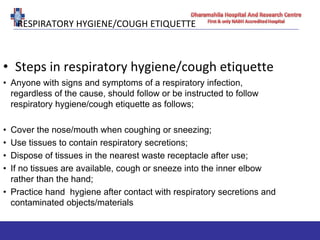 RESPIRATORY HYGIENE/COUGH ETIQUETTE
• Steps in respiratory hygiene/cough etiquette
• Anyone with signs and symptoms of a respiratory infection,
regardless of the cause, should follow or be instructed to follow
respiratory hygiene/cough etiquette as follows;
• Cover the nose/mouth when coughing or sneezing;
• Use tissues to contain respiratory secretions;
• Dispose of tissues in the nearest waste receptacle after use;
• If no tissues are available, cough or sneeze into the inner elbow
rather than the hand;
• Practice hand hygiene after contact with respiratory secretions and
contaminated objects/materials
 