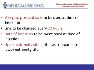• Aseptic precautions to be used at time of
insertion
• Line to be changed every 72 hours.
• Date of insertion to be mentioned at time of
insertion.
• Upper extremity site better as compared to
lower extremity site.
 