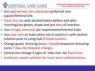 • Use appropriate site-subclavian preferred over
jugular/femoral site.
• Clean the site with alcohol/iodine before and after
inserting/use gloves ,drape and put date of insertion.
• Use a single lumen/as per requirement/minimal hubs.
• Use stop cock on hubs when not in use/clean with alcohol
solution prior to using hub./Closed systems.
• Change guaze dressing every 2 days/transparent dresssing
every 7 days.No frequent changes.
• Central line change if signs of infec tion. No fixed time.
• Antibiotic coated catheter for short term catheterisation.
 