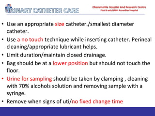 • Use an appropriate size catheter./smallest diameter
catheter.
• Use a no touch technique while inserting catheter. Perineal
cleaning/appropriate lubricant helps.
• Limit duration/maintain closed drainage.
• Bag should be at a lower position but should not touch the
floor.
• Urine for sampling should be taken by clamping , cleaning
with 70% alcohols solution and removing sample with a
syringe.
• Remove when signs of uti/no fixed change time
 