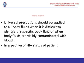 Universal precaution
• Universal precautions should be applied
to all body fluids when it is difficult to
identify the specific body fluid or when
body fluids are visibly contaminated with
blood.
• Irrespective of HIV status of patient
 