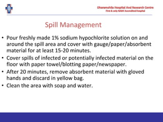 Spill Management
• Pour freshly made 1% sodium hypochlorite solution on and
around the spill area and cover with gauge/paper/absorbent
material for at least 15-20 minutes.
• Cover spills of infected or potentially infected material on the
floor with paper towel/blotting paper/newspaper.
• After 20 minutes, remove absorbent material with gloved
hands and discard in yellow bag.
• Clean the area with soap and water.
 